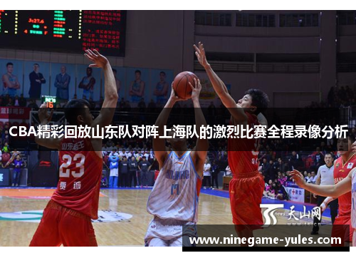 CBA精彩回放山东队对阵上海队的激烈比赛全程录像分析